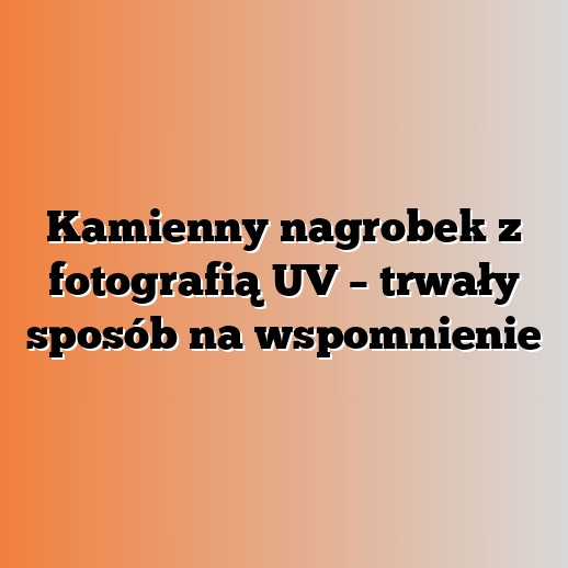 Kamienny nagrobek z fotografią UV – trwały sposób na wspomnienie