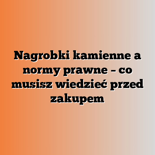 Nagrobki kamienne a normy prawne – co musisz wiedzieć przed zakupem