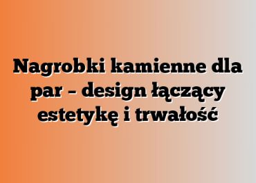 Nagrobki kamienne dla par – design łączący estetykę i trwałość