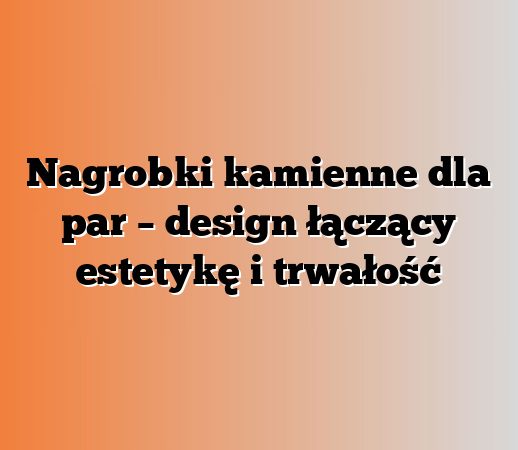Nagrobki kamienne dla par – design łączący estetykę i trwałość