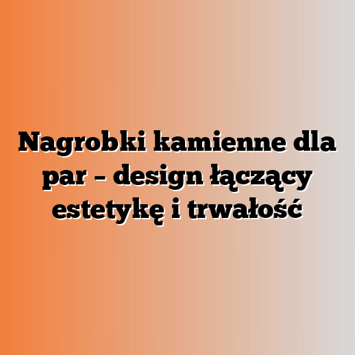 Nagrobki kamienne dla par – design łączący estetykę i trwałość