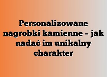 Personalizowane nagrobki kamienne – jak nadać im unikalny charakter