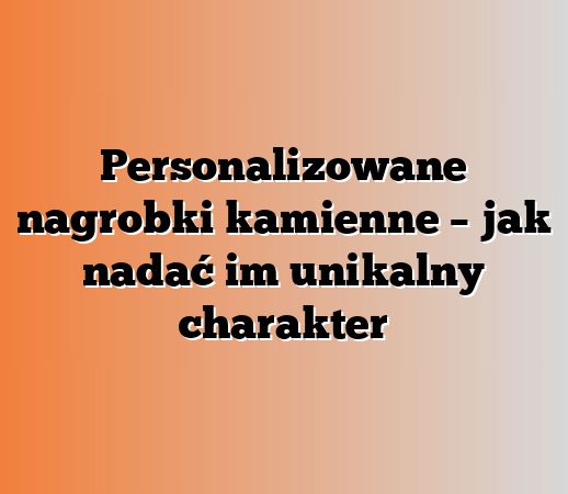 Personalizowane nagrobki kamienne – jak nadać im unikalny charakter