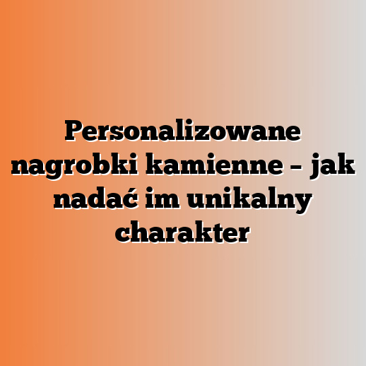 Personalizowane nagrobki kamienne – jak nadać im unikalny charakter
