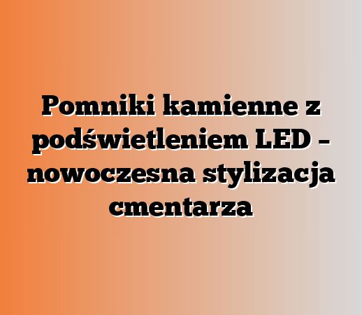 Pomniki kamienne z podświetleniem LED – nowoczesna stylizacja cmentarza