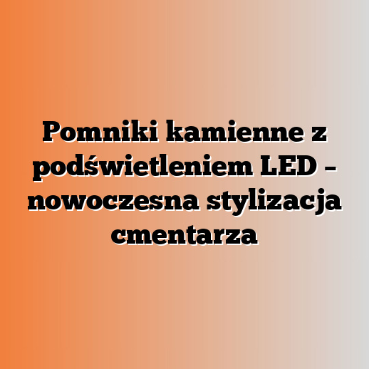 Pomniki kamienne z podświetleniem LED – nowoczesna stylizacja cmentarza