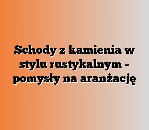 Schody z kamienia w stylu rustykalnym – pomysły na aranżację
