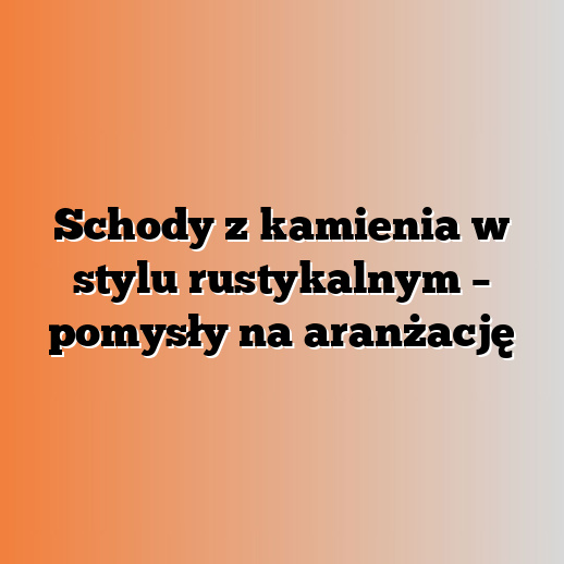 Schody z kamienia w stylu rustykalnym – pomysły na aranżację