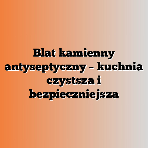 Blat kamienny antyseptyczny – kuchnia czystsza i bezpieczniejsza