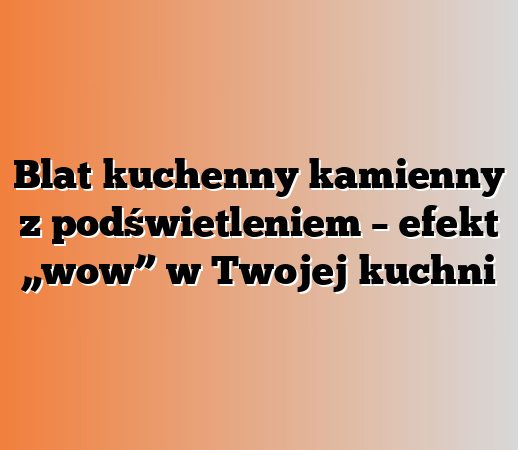 Blat kuchenny kamienny z podświetleniem – efekt „wow” w Twojej kuchni