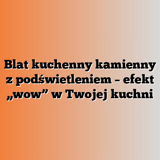 Blat kuchenny kamienny z podświetleniem – efekt „wow” w Twojej kuchni