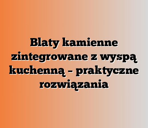 Blaty kamienne zintegrowane z wyspą kuchenną – praktyczne rozwiązania