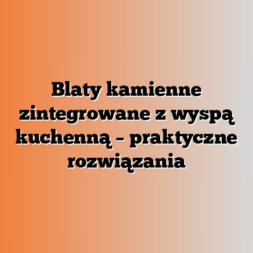 Blaty kamienne zintegrowane z wyspą kuchenną – praktyczne rozwiązania