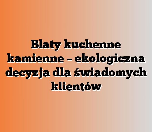 Blaty kuchenne kamienne – ekologiczna decyzja dla świadomych klientów