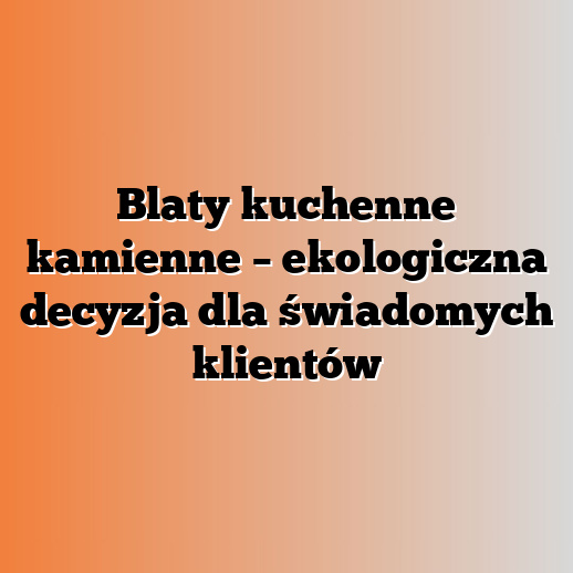Blaty kuchenne kamienne – ekologiczna decyzja dla świadomych klientów