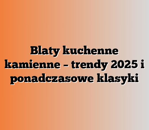 Blaty kuchenne kamienne – trendy 2025 i ponadczasowe klasyki
