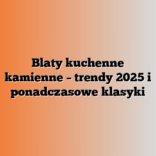 Blaty kuchenne kamienne – trendy 2025 i ponadczasowe klasyki