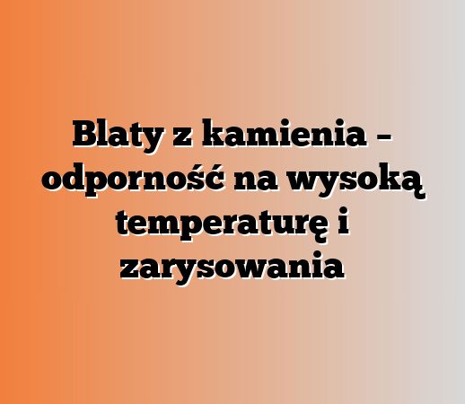 Blaty z kamienia – odporność na wysoką temperaturę i zarysowania