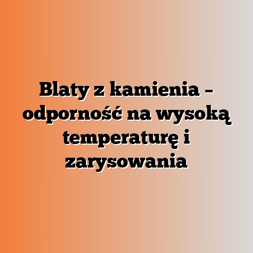 Blaty z kamienia – odporność na wysoką temperaturę i zarysowania