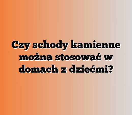 Czy schody kamienne można stosować w domach z dziećmi?