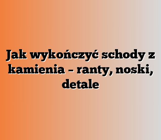 Jak wykończyć schody z kamienia – ranty, noski, detale