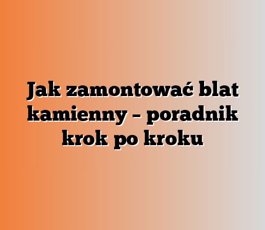 Jak zamontować blat kamienny – poradnik krok po kroku