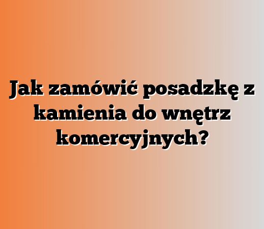 Jak zamówić posadzkę z kamienia do wnętrz komercyjnych?