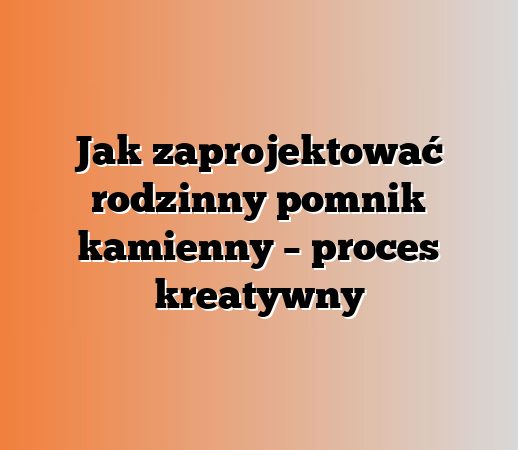 Jak zaprojektować rodzinny pomnik kamienny – proces kreatywny