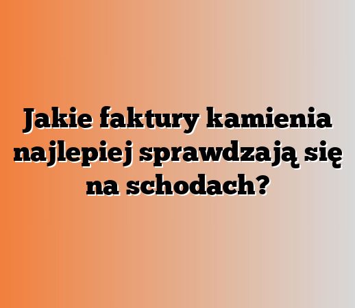 Jakie faktury kamienia najlepiej sprawdzają się na schodach?