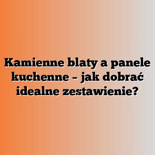 Kamienne blaty a panele kuchenne – jak dobrać idealne zestawienie?