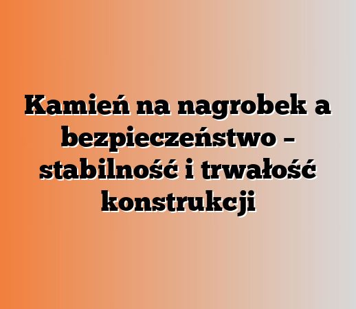 Kamień na nagrobek a bezpieczeństwo – stabilność i trwałość konstrukcji
