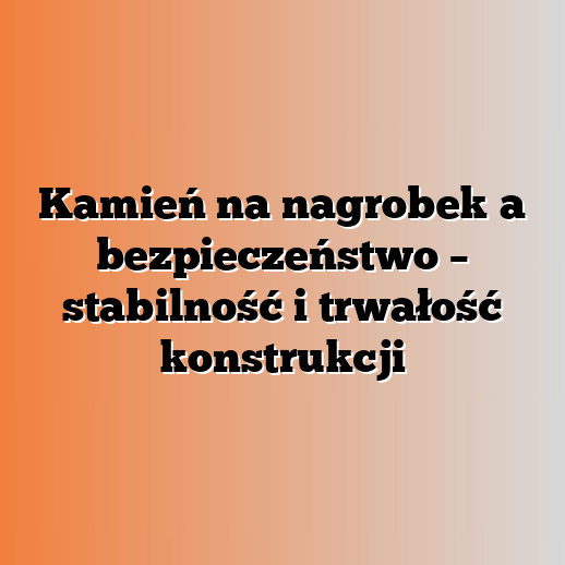 Kamień na nagrobek a bezpieczeństwo – stabilność i trwałość konstrukcji
