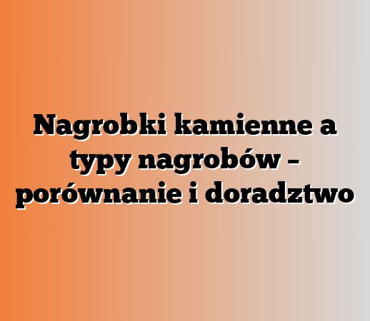 Nagrobki kamienne a typy nagrobów – porównanie i doradztwo