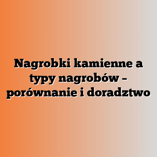 Nagrobki kamienne a typy nagrobów – porównanie i doradztwo