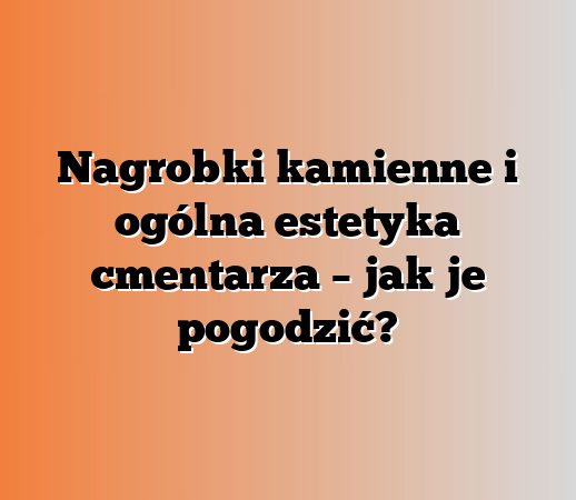 Nagrobki kamienne i ogólna estetyka cmentarza – jak je pogodzić?