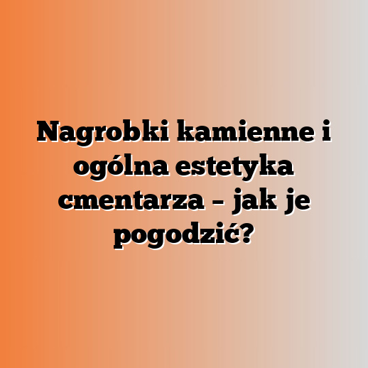 Nagrobki kamienne i ogólna estetyka cmentarza – jak je pogodzić?