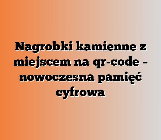 Nagrobki kamienne z miejscem na qr-code – nowoczesna pamięć cyfrowa