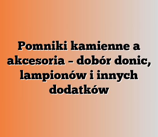 Pomniki kamienne a akcesoria – dobór donic, lampionów i innych dodatków