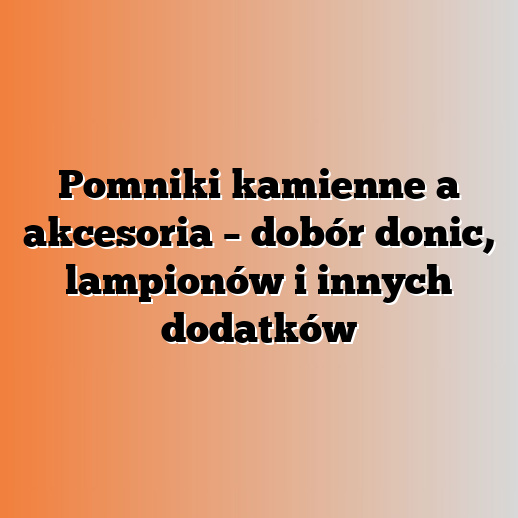 Pomniki kamienne a akcesoria – dobór donic, lampionów i innych dodatków