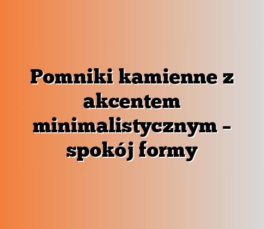 Pomniki kamienne z akcentem minimalistycznym – spokój formy