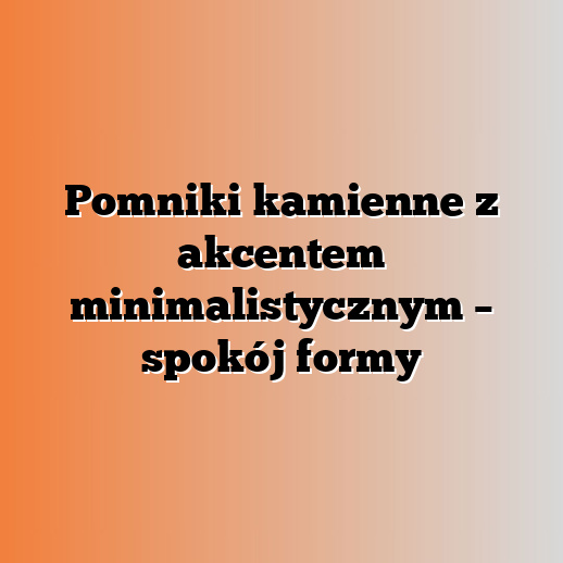 Pomniki kamienne z akcentem minimalistycznym – spokój formy