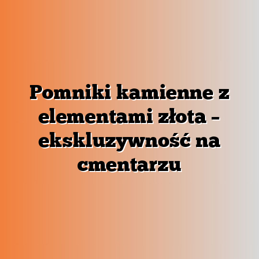 Pomniki kamienne z elementami złota – ekskluzywność na cmentarzu