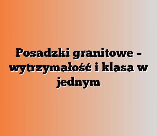 Posadzki granitowe – wytrzymałość i klasa w jednym