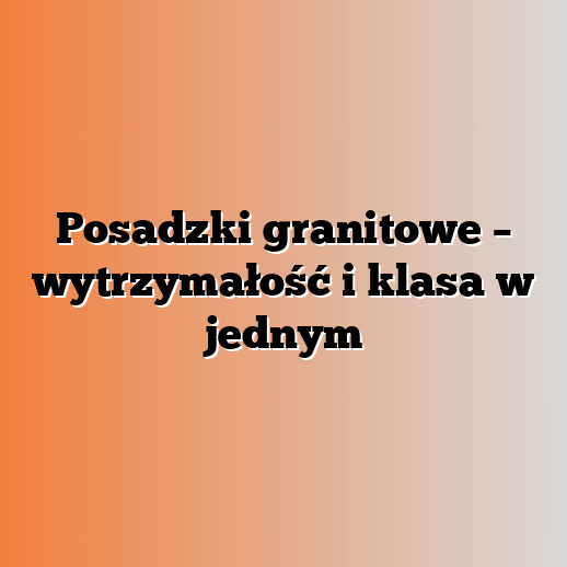 Posadzki granitowe – wytrzymałość i klasa w jednym