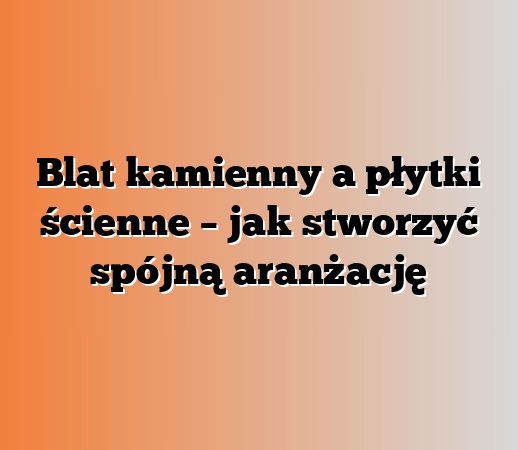 Blat kamienny a płytki ścienne – jak stworzyć spójną aranżację