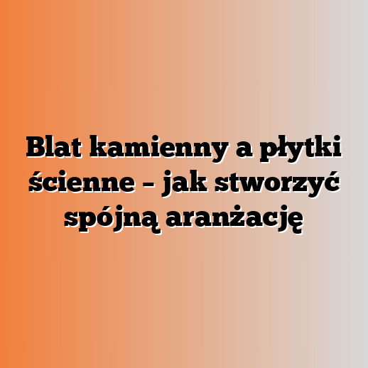 Blat kamienny a płytki ścienne – jak stworzyć spójną aranżację