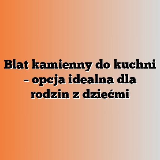 Blat kamienny do kuchni – opcja idealna dla rodzin z dziećmi