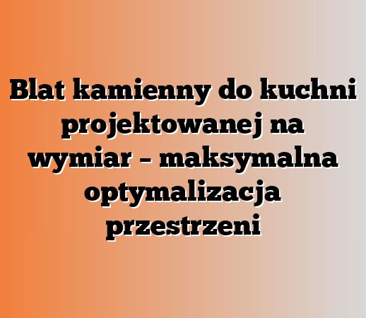 Blat kamienny do kuchni projektowanej na wymiar – maksymalna optymalizacja przestrzeni