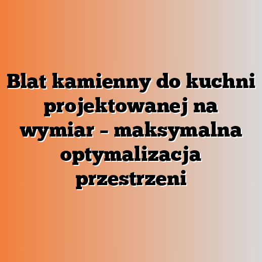 Blat kamienny do kuchni projektowanej na wymiar – maksymalna optymalizacja przestrzeni
