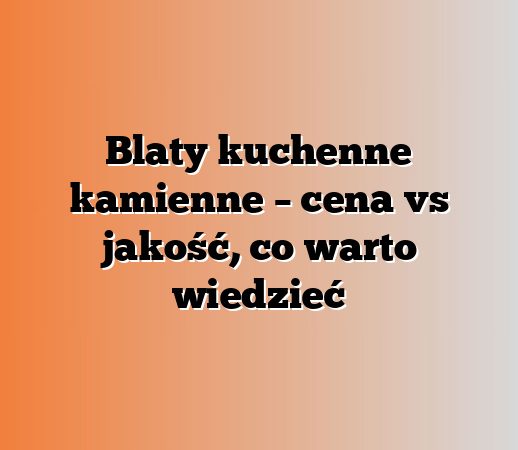 Blaty kuchenne kamienne – cena vs jakość, co warto wiedzieć